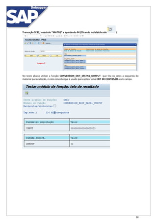 38
Transação SE37, inserindo *MATN1* e apertando F4 (Clicando no Matchcode )
No teste abaixo utilizei a função CONVERSION_EXIT_MATN1_OUTPUT que tira os zeros a esquerda do
material para exibição, é este conceito que é usado para aplicar uma EXIT DE CONVESÃO a um campo.
 