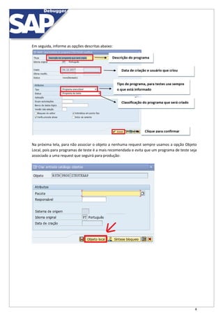 4
Em seguida, informe as opções descritas abaixo:
Na próxima tela, para não associar o objeto a nenhuma request sempre usamos a opção Objeto
Local, pois para programas de teste é a mais recomendada e evita que um programa de teste seja
associado a uma request que seguirá para produção:
 