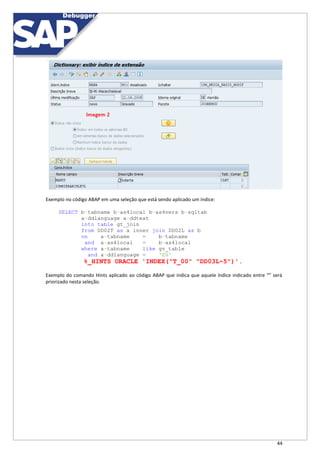 44
Exemplo no código ABAP em uma seleção que está sendo aplicado um índice:
SELECT b~tabname b~as4local b~as4vers b~sqltab
a~ddlanguage a~ddtext
into table gt_join
from DD02T as a inner join DD02L as b
on a~tabname = b~tabname
and a~as4local = b~as4local
where a~tabname like gv_table
and a~ddlanguage = 'EN'
%_HINTS ORACLE 'INDEX("T_00" "DD03L~5")'.
Exemplo do comando Hints aplicado ao código ABAP que indica que aquele índice indicado entre “” será
priorizado nesta seleção.
 