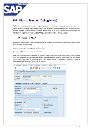 45
6.0 - Dicas e Truques (Debug Novo)
Podemos usar as dicas tanto no Debug novo quanto no antigo, muitas pessoas ainda preferem o
Debug antigo, embora sua interface não é tão amigável, muitas pessoas por costume sempre
mudam para ele, porém, vamos trabalhar apenas com as dicas no Debug novo, visto que a SAP
não da mais suporte a versão 4.6 do SAP (Que foi a última a ter o Debug Antigo)
 Ponteiros em ABAP
Através dos ponteiros em ABAP, podemos recuperar um valor de um programa mesmo que este já tenha
sido executado anteriormente.
Vejamos um exemplo abaixo para entender melhor.
Transação CT04, informando uma característica:
Nesta tela temos focado o campo Nº de posições, e em um exemplo pratico precisamos deste valor em
outra tela desta transação, mas para ter certeza de que este campo pode ser usado em outras abas, temos
primeiramente que verificar seu ponteiro, para isso, vamos utilizar a configuração técnica para pegar as
informações necessárias para verificação de ponteiro:
 