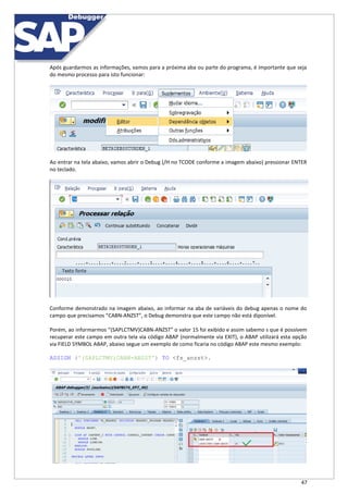 47
Após guardarmos as informações, vamos para a próxima aba ou parte do programa, é importante que seja
do mesmo processo para isto funcionar:
Ao entrar na tela abaixo, vamos abrir o Debug (/H no TCODE conforme a imagem abaixo) pressionar ENTER
no teclado.
Conforme demonstrado na imagem abaixo, ao informar na aba de variáveis do debug apenas o nome do
campo que precisamos “CABN-ANZST”, o Debug demonstra que este campo não está diponível.
Porém, ao informarmos “(SAPLCTMV)CABN-ANZST” o valor 15 foi exibido e assim sabemo s que é possívem
recuperar este campo em outra tela via código ABAP (normalmente via EXIT), o ABAP utilizará esta opção
via FIELD SYMBOL ABAP, abaixo segue um exemplo de como ficaria no código ABAP este mesmo exemplo:
ASSIGN ('(SAPLCTMV)CABN-ANZST') TO <fs_anzst>.
 