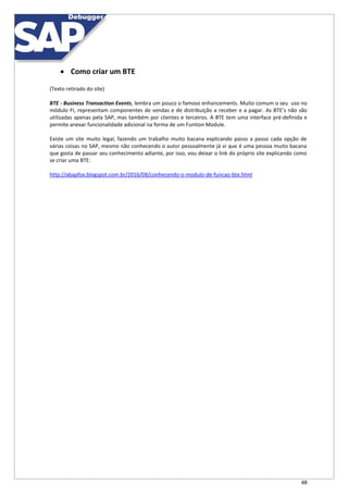 48
 Como criar um BTE
(Texto retirado do site)
BTE - Business Transaction Events, lembra um pouco o famoso enhancements. Muito comum o seu uso no
módulo FI, representam componentes de vendas e de distribuição a receber e a pagar. As BTE’s não são
utilizadas apenas pela SAP, mas também por clientes e terceiros. A BTE tem uma interface pré-definida e
permite anexar funcionalidade adicional na forma de um Funtion Module.
Existe um site muito legal, fazendo um trabalho muito bacana explicando passo a passo cada opção de
várias coisas no SAP, mesmo não conhecendo o autor pessoalmente já vi que é uma pessoa muito bacana
que gosta de passar seu conhecimento adiante, por isso, vou deixar o link do próprio site explicando como
se criar uma BTE:
http://abapfox.blogspot.com.br/2016/08/conhecendo-o-modulo-de-funcao-bte.html
 