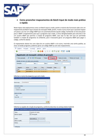 49
 Como preencher mapeamentos de Batch Input de modo mais prático
e rápido
Neste tópico não explicaremos como um Batch Input é criado, porém a maioria dos funcionais sabe criar um
mapeamento de Batch Input através da transação SHDB, porém, muitos nunca viram que é possível mapear
um passo e já criar um código ABAP que cria automaticamente aquele código, facilitando na hora de passar
para o ABAP o mapeamento para que o programa seja criado, a única obrigatoriedade para esta dica é ter
um usuário ABAP que permita a criação de programa ABAP, caso seja no QA, tem que ser permitido
também a criação de programas no ambiente, pois é necessário gerar um programa ABAP para pegar o
código, conforme abaixo:
O mapeamento abaixo tira uma cópia de um usuário ABAP e cria outro, inserindo uma senha padrão, ao
clicar no botão programa, podemos gerar um código ABAP já com este mapeamento:
Informar o nome do programa que será criado
Informar as opções de criação do programa, conforme descritas no começo deste material.
 
