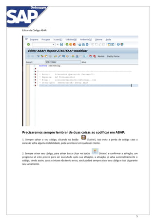 5
Editor de Código ABAP:
Precisaremos sempre lembrar de duas coisas ao codificar em ABAP:
1. Sempre salvar o seu código, clicando no botão (Salvar), isso evita a perda de código caso a
conexão sofra alguma instabilidade, pode acontecer em qualquer cliente.
2. Sempre ativar seu código, para ativar basta clicar no botão (Ativar) e confirmar a ativação, um
programa só está pronto para ser executado após sua ativação, a ativação já salva automaticamente o
código, sendo assim, caso a sintaxe não tenha erros, você poderá sempre ativar seu código e isso já garante
seu salvamento.
 