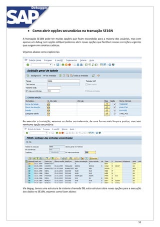 51
 Como abrir opções secundárias na transação SE16N
A transação SE16N pode ter muitas opções que ficam escondidas para a maioria dos usuários, mas com
apenas um debug com opção editável podemos abrir novas opções que facilitam nossas correções urgentes
que surgem em cenários caóticos.
Vejamos abaixo como explorá-las:
Ao executar a transação, veremos os dados normalemnte, de uma forma mais limpa e pratica, mas sem
nenhuma opção secundária:
Via degug, temos uma estrutura de sistema chamada DB, esta estrutura abre novas opções para a execução
dos dados na SE16N, vejamos como fazer abaixo:
 
