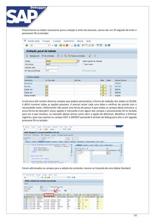 52
Preenchemos os dados necessarios para a seleção e antes de executar, vamos dar um /H seguido de enter e
pressionar F8 no teclado:
A estrutura GD contém diversos campos que podem personalizar a forma de exibição dos dados na SE16N,
é difícil numerar todas as opções possíveis, é preciso testar cada uma delas e verificar de acordo com a
necessidade maior, infelizmente não existe uma forma de passar X para todos os campos desta estrutura, a
única forma de descobrir novas opções é marcando X em algum dos campos e pressionando F8 no teclado
para ver o que resultou, no exemplo abaixo vemos como abrir a opção de Adicionar, Modificar e Eliminar
registros, para isso usamos os campos EDIT e SAPEDIT passando X através do Debug para eles e em seguida
pressione F8 no teclado:
Foram adicionados os campos para a edição do conteúdo, mesmo se tratando de uma tabela Standard
 