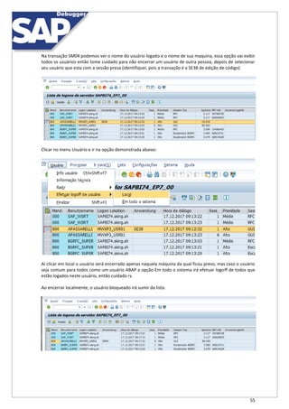 55
Na transação SM04 podemos ver o nome do usuário logado e o nome de sua maquina, essa opção vai exibir
todos os usuários então tome cuidado para não encerrar um usuário de outra pessoa, depois de selecionar
seu usuário que esta com a sessão presa (identifiquei, pois a transação é a SE38 de edição de código)
Clicar no menu Usuário e ir na opção demonstrada abaixo:
Ai clicar em local o usuário será encerrado apenas naquela máquina da qual ficou preso, mas caso o usuário
seja comum para todos como um usuário ABAP a opção Em todo o sistema irá efetuar logoff de todos que
estão logados neste usuário, então cuidado rs.
Ao encerrar localmente, o usuário bloqueado irá sumir da lista:
 
