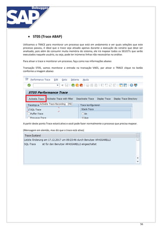 56
 ST05 (Trace ABAP)
Utilizamos o TRACE para monitorar um processo que está em andamento e ver quais seleções que este
processo passou, é ideal que o trace seja ativado apenas durante a execução do cenário que deve ser
analisado, pois além de consumir muita memória do sistema, ele irá mapear todos os SELECTs que serão
executados naquele usuário, ou seja, pode ter inúmeras linhas não necessárias na análise.
Para ativar o trace e monitorar um processo, faça como nas informações abaixo:
Transação ST05, vamos monitorar a entrada na transação VA01, par ativar o TRACE clique no botão
conforme a imagem abaixo:
A partir deste ponto Trace estará ativo e você pode fazer normalmente o processo que precisa mapear.
(Mensagem em alemão, mas diz que o trace está ativo)
 