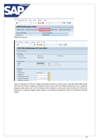 58
Clique em executar
Clique em pesquisar e informe a opção que deseja encontrar, no nosso caso é o tipo de ordem ORB, porém
este caso não retornou registros, é bastante comum, pois o SAP não trabalha dessa forma, mas a opção de
pesquisa pode ajudar, por isso foi colocada neste exemplo e como quase nunca funciona da forma que
queremos, na segunda imagem abaixo vejamos como podemos explorar as linhas (no olho) para entender
melhor
 