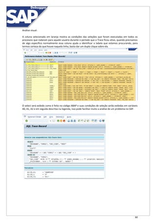 60
Análise visual:
A coluna selecionada em laranja mostra as condições das seleções que foram executadas em todos os
procesoss que rodaram para aquele usuário durante o período que o Trace ficou ativo, quando precisamos
de algo específico normalmente essa coluna ajuda a identificar a tabela que estamos procurando, para
termos certeza do que houve naquela linha, basta dar um duplo clique sobre ela.
O select será exibido como é feito no código ABAP e suas condições de seleção serão exibidas em variáveis
A0, A1, A2 e em seguida descritas na legenda, isso pode facilitar muito a análise de um problema no SAP.
 