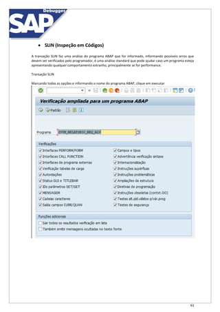 61
 SLIN (Inspeção em Códigos)
A transação SLIN faz uma análise do programa ABAP que for informado, informando possíveis erros que
devem ser verificados pelo programador, é uma análise standard que pode ajudar caso um programa esteja
apresentando qualquer comportamento estranho, principalmente se for performance.
Transação SLIN
Marcando todas as opções e informando o nome do programa ABAP, clique em executar
 