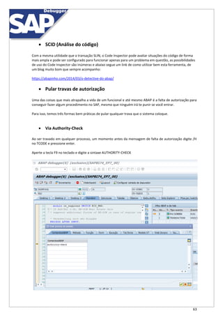 63
 SCID (Análise do código)
Com a mesma utilidade que a transação SLIN, o Code Inspector pode avaliar situações do código de forma
mais ampla e pode ser configurado para funcionar apenas para um problema em questão, as possibilidades
de uso do Code Inspector são inúmeras e abaixo segue um link de como utilizar bem esta ferramenta, de
um blog muito bom que sempre acompanho:
https://abapinho.com/2014/03/o-detective-do-abap/
 Pular travas de autorização
Uma das coisas que mais atrapalha a vida de um funcional e até mesmo ABAP é a falta de autorização para
conseguir fazer algum procedimento no SAP, mesmo que ninguém irá te punir se você entrar.
Para isso, temos três formas bem práticas de pular qualquer trava que o sistema coloque.
 Via Authority-Check
Ao ser travado em qualquer processo, um momento antes da mensagem de falta de autorização digite /H
no TCODE e pressione enter.
Aperte a tecla F9 no teclado e digite a sintaxe AUTHORITY-CHECK
 