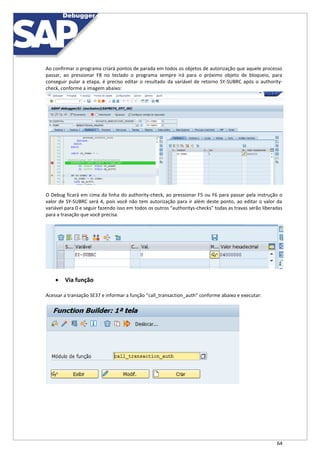 64
Ao confirmar o programa criará pontos de parada em todos os objetos de autorização que aquele processo
passar, ao pressionar F8 no teclado o programa sempre irá para o próximo objeto de bloqueio, para
conseguir pular a etapa, é preciso editar o resultado da variável de retorno SY-SUBRC após o authority-
check, conforme a imagem abaixo:
O Debug ficará em cima da linha do authority-check, ao pressionar F5 ou F6 para passar pela instrução o
valor de SY-SUBRC será 4, pois você não tem autorização para ir além deste ponto, ao editar o valor da
variável para 0 e seguir fazendo isso em todos os outros “authoritys-checks” todas as travas serão liberadas
para a trasação que você precisa.
 Via função
Acessar a transação SE37 e informar a função “call_transaction_auth” conforme abaixo e executar:
 