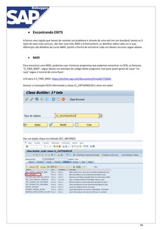 66
 Encontrando EXITS
A forma mais rápida que temos de resolver um problema é através de uma exit em um standard, temos os 3
tipos de exits mais comuns, são eles User-Exit, BADI e Enhancement, os detalhes sobre cada um e suas
diferenças são detalhes do curso ABAP, porém a forma de encontrar cada um desses recursos segue abaixo:
 BADI
Para encontrar uma BADI, podemos usar inúmeros programas que podemos encontrar no SCN, os famosos
“Z_FIND_BADI”, segue abaixo um exemplo do código deste programa, mas para quem gosta de caçar “na
raça” segue o tutorial de como fazer:
Link para o Z_FIND_BADI: https://archive.sap.com/discussions/thread/1733065
Acessar a transação SE24 informando a classe CL_EXITHANDLER e clicar em exibir
Dar um duplo clique no método GET_INSTANCE
 