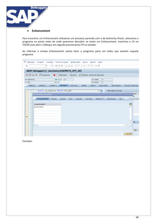 68
 Enhancement
Para encontrar um Enhancement utilizamos um processo parecido com o de Authority-Check, colocamos o
programa no ponto antes de onde queremos descobrir se existe um Enhancement, inserimos o /H no
TOCDE para abrir o Debug e em seguida pressionamos F9 no teclado:
Ao informar a sintaxe Enhancement vamos fazer o programa parar em todos que existem naquele
programa:
Exemplo:
 