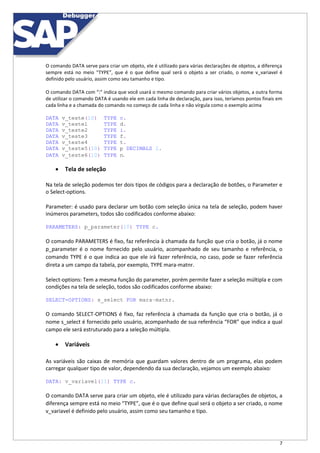 7
O comando DATA serve para criar um objeto, ele é utilizado para várias declarações de objetos, a diferença
sempre está no meio “TYPE”, que é o que define qual será o objeto a ser criado, o nome v_variavel é
definido pelo usuário, assim como seu tamanho e tipo.
O comando DATA com “:” indica que você usará o mesmo comando para criar vários objetos, a outra forma
de utilizar o comando DATA é usando ele em cada linha de declaração, para isso, teríamos pontos finais em
cada linha e a chamada do comando no começo de cada linha e não vírgula como o exemplo acima
DATA v_teste(10) TYPE c.
DATA v_teste1 TYPE d.
DATA v_teste2 TYPE i.
DATA v_teste3 TYPE f.
DATA v_teste4 TYPE t.
DATA v_teste5(10) TYPE p DECIMALS 2.
DATA v_teste6(10) TYPE n.
 Tela de seleção
Na tela de seleção podemos ter dois tipos de códigos para a declaração de botões, o Parameter e
o Select-options.
Parameter: é usado para declarar um botão com seleção única na tela de seleção, podem haver
inúmeros parameters, todos são codificados conforme abaixo:
PARAMETERS: p_parameter(10) TYPE c.
O comando PARAMETERS é fixo, faz referência à chamada da função que cria o botão, já o nome
p_parameter é o nome fornecido pelo usuário, acompanhado de seu tamanho e referência, o
comando TYPE é o que indica ao que ele irá fazer referência, no caso, pode se fazer referência
direta a um campo da tabela, por exemplo, TYPE mara-matnr.
Select-options: Tem a mesma função do parameter, porém permite fazer a seleção múltipla e com
condições na tela de seleção, todos são codificados conforme abaixo:
SELECT-OPTIONS: s_select FOR mara-matnr.
O comando SELECT-OPTIONS é fixo, faz referência à chamada da função que cria o botão, já o
nome s_select é fornecido pelo usuário, acompanhado de sua referência “FOR” que indica a qual
campo ele será estruturado para a seleção múltipla.
 Variáveis
As variáveis são caixas de memória que guardam valores dentro de um programa, elas podem
carregar qualquer tipo de valor, dependendo da sua declaração, vejamos um exemplo abaixo:
DATA: v_variavel(11) TYPE c.
O comando DATA serve para criar um objeto, ele é utilizado para várias declarações de objetos, a
diferença sempre está no meio “TYPE”, que é o que define qual será o objeto a ser criado, o nome
v_variavel é definido pelo usuário, assim como seu tamanho e tipo.
 