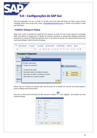 74
9.0 – Configurações do SAP Gui
Para esta explicação, irei usar a versão 7.5 do SAP, caso você ainda não tenha, por favor, peça o link de
instalação dessa nova versão pelo e-mail: contato@aztreinamentos.com, o mesmo será enviado à todos
que solicitarem.
- Habilitar Debug em Popup
Neste caso, usarei o exemplo da criação de uma request, ao clicar em criar a nova request na transação
SE09, será aberto um popup com as opções de requests existentes, se precisarmos debugar exatamente
deste ponto o campo do TCODE que permite inserir o /H estará na tela de trás, não permitindo assim que
você possa debugar a partir do ponto da popup.
Vamos criar um /H físico em arquivo, para que ele possa ser arrastado em cima de uma janela popup e
iniciar o Debug a partir desse ponto.
Para isso, na barra de ferramentas do SAP, encontre o botão (criar ligação) , será exibida uma tela
conforme abaixo:
 