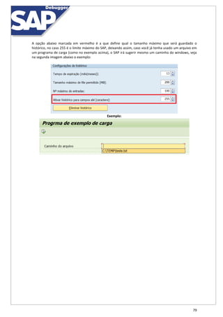 79
A opção abaixo marcada em vermelho é a que define qual o tamanho máximo que será guardado o
histórico, no caso 255 é o limite máximo do SAP, deixando assim, caso você já tenha usado um arquivo em
um programa de carga (como no exemplo acima), o SAP irá sugerir mesmo um caminho do windows, veja
na segunda imagem abaixo o exemplo:
Exemplo:
 