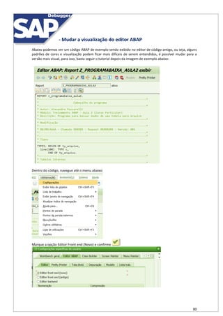 80
- Mudar a visualização do editor ABAP
Abaixo podemos ver um código ABAP de exemplo sendo exibido no editor de código antigo, ou seja, alguns
padrões de cores e visualização podem ficar mais difíceis de serem entendidos, é possível mudar para a
versão mais visual, para isso, basta seguir o tutorial depois da imagem de exemplo abaixo:
Dentro do código, navegue até o menu abaixo:
Marque a opção Editor Front end (Novo) e confirme
 