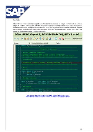 81
Resultado:
Abaixo temos um exemplo do que pode ser alterado na visualização do código, normalmente as telas de
edição da SE38 são brancas, com as fontes mais coloridas para indicar o que é sintaxe, o que é um objeto ou
comentário no código, esse estilo abaixo se chama ABAP Dark, é possível instalar em seu ambiente, porém é
necessário ter alguns arquivos, caso queira deixar seu editor de códigos da maneira abaixo, basta usar o link
abaixo da imagem para baixar o tutorial e arquivos.
Link para Download do ABAP Dark (Clique aqui).
 
