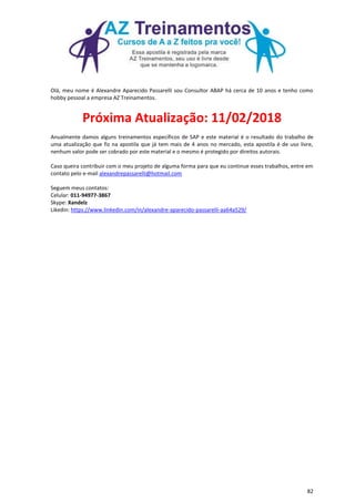 82
Olá, meu nome é Alexandre Aparecido Passarelli sou Consultor ABAP há cerca de 10 anos e tenho como
hobby pessoal a empresa AZ Treinamentos.
Próxima Atualização: 11/02/2018
Anualmente damos alguns treinamentos específicos de SAP e este material é o resultado do trabalho de
uma atualização que fiz na apostila que já tem mais de 4 anos no mercado, esta apostila é de uso livre,
nenhum valor pode ser cobrado por este material e o mesmo é protegido por direitos autorais.
Caso queira contribuir com o meu projeto de alguma forma para que eu continue esses trabalhos, entre em
contato pelo e-mail alexandrepassarelli@hotmail.com
Seguem meus contatos:
Celular: 011-94977-3867
Skype: Xandelz
Likedin: https://www.linkedin.com/in/alexandre-aparecido-passarelli-aa64a529/
 