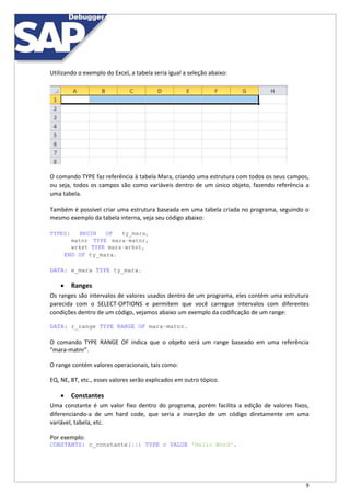 9
Utilizando o exemplo do Excel, a tabela seria igual a seleção abaixo:
O comando TYPE faz referência à tabela Mara, criando uma estrutura com todos os seus campos,
ou seja, todos os campos são como variáveis dentro de um único objeto, fazendo referência a
uma tabela.
Também é possível criar uma estrutura baseada em uma tabela criada no programa, seguindo o
mesmo exemplo da tabela interna, veja seu código abaixo:
TYPES: BEGIN OF ty_mara,
matnr TYPE mara-matnr,
wrkst TYPE mara-wrkst,
END OF ty_mara.
DATA: e_mara TYPE ty_mara.
 Ranges
Os ranges são intervalos de valores usados dentro de um programa, eles contém uma estrutura
parecida com o SELECT-OPTIONS e permitem que você carregue intervalos com diferentes
condições dentro de um código, vejamos abaixo um exemplo da codificação de um range:
DATA: r_range TYPE RANGE OF mara-matnr.
O comando TYPE RANGE OF indica que o objeto será um range baseado em uma referência
“mara-matnr”.
O range contém valores operacionais, tais como:
EQ, NE, BT, etc., esses valores serão explicados em outro tópico.
 Constantes
Uma constante é um valor fixo dentro do programa, porém facilita a edição de valores fixos,
diferenciando-a de um hard code, que seria a inserção de um código diretamente em uma
variável, tabela, etc.
Por exemplo:
CONSTANTS: c_constante(11) TYPE c VALUE 'Hello Word'.
 