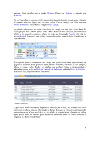 desejar. Aqui escolheremos a opção Origem. Clique em Avançar e, depois, em
Concluir.
Se você escolheu as mesmas opções que as deste tutorial, deve ter notado que o relatório
foi gerado, mas sua página está cortando dados. Vamos corrigir essa falha indo em
Modo de Exibição e escolhendo a opção Modo Design.
A primeira alteração a ser feita é no rótulo do campo Ano que está como "Data de
aquisição por Ano". Deixe apenas como "Ano". Para dar mais destaque, selecione esse
rótulo e seu respectivo campo e clique no botão de formatação Negrito (ele está no
menu Design). Próximo a esse botão, é possível escolher a cor da fonte. Escolhemos a
cor vermelha:

Em seguida, ajuste o tamanho de cada campo pare que todos os dados sejam visíveis na
página de relatório. Note que você pode arrastar, aumentar, diminuir, excluir campos,
alterar o visual, enfim. Explore as opções para conhecer todas as funcionalidades.
Quando terminar, volte ao Modo de Exibição de Relatórios no botão Modo de Exibição.
Em nosso caso, veja como ficou o relatório:

Agora você pode visualizá-lo, imprimí-lo, enviá-lo por e-mail, etc. Sempre que você
adicionar ou alterar alguma informação no banco de dados, o relatório será atualizado
automaticamente. Como você deve ter percebido, é possível criar relatórios de vários
tipos (você pode até mesmo gerar relatórios extraindo dados de outras tabelas) e
organizá-los de diversas formas.

8

 