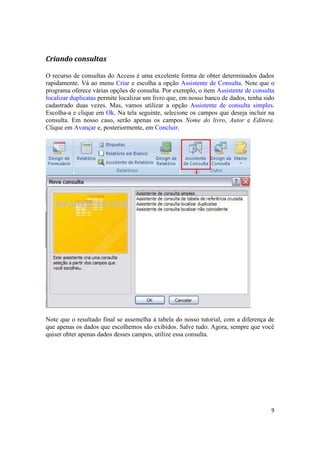 Criando consultas
O recurso de consultas do Access é uma excelente forma de obter determinados dados
rapidamente. Vá ao menu Criar e escolha a opção Assistente de Consulta. Note que o
programa oferece várias opções de consulta. Por exemplo, o item Assistente de consulta
localizar duplicatas permite localizar um livro que, em nosso banco de dados, tenha sido
cadastrado duas vezes. Mas, vamos utilizar a opção Assistente de consulta simples.
Escolha-a e clique em Ok. Na tela seguinte, selecione os campos que deseja incluir na
consulta. Em nosso caso, serão apenas os campos Nome do livro, Autor e Editora.
Clique em Avançar e, posteriormente, em Concluir.

Note que o resultado final se assemelha à tabela do nosso tutorial, com a diferença de
que apenas os dados que escolhemos são exibidos. Salve tudo. Agora, sempre que você
quiser obter apenas dados desses campos, utilize essa consulta.

9

 