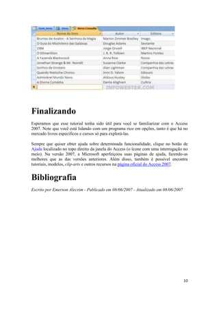 Finalizando
Esperamos que esse tutorial tenha sido útil para você se familiarizar com o Access
2007. Note que você está lidando com um programa rico em opções, tanto é que há no
mercado livros específicos e cursos só para explorá-las.
Sempre que quiser obter ajuda sobre determinada funcionalidade, clique no botão de
Ajuda localizado no topo direito da janela do Access (o ícone com uma interrogação no
meio). Na versão 2007, a Microsoft aperfeiçoou suas páginas de ajuda, fazendo-as
melhores que as das versões anteriores. Além disso, também é possível encontra
tutoriais, modelos, clip-arts e outros recursos na página oficial do Access 2007.

Bibliografia
Escrito por Emerson Alecrim - Publicado em 08/06/2007 - Atualizado em 08/06/2007

10

 