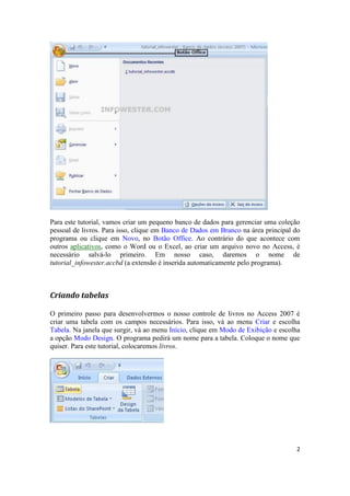 Para este tutorial, vamos criar um pequeno banco de dados para gerenciar uma coleção
pessoal de livros. Para isso, clique em Banco de Dados em Branco na área principal do
programa ou clique em Novo, no Botão Office. Ao contrário do que acontece com
outros aplicativos, como o Word ou o Excel, ao criar um arquivo novo no Access, é
necessário salvá-lo primeiro. Em nosso caso, daremos o nome de
tutorial_infowester.accbd (a extensão é inserida automaticamente pelo programa).

Criando tabelas
O primeiro passo para desenvolvermos o nosso controle de livros no Access 2007 é
criar uma tabela com os campos necessários. Para isso, vá ao menu Criar e escolha
Tabela. Na janela que surgir, vá ao menu Início, clique em Modo de Exibição e escolha
a opção Modo Design. O programa pedirá um nome para a tabela. Coloque o nome que
quiser. Para este tutorial, colocaremos livros.

2

 