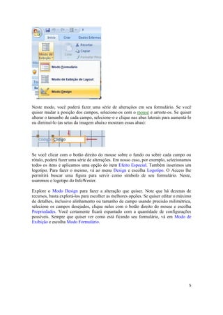 Neste modo, você poderá fazer uma série de alterações em seu formulário. Se você
quiser mudar a posição dos campos, selecione-os com o mouse e arreste-os. Se quiser
alterar o tamanho de cada campo, selecione-o e clique nas abas laterais para aumentá-lo
ou diminuí-lo (as setas da imagem abaixo mostram essas abas):

Se você clicar com o botão direito do mouse sobre o fundo ou sobre cada campo ou
rótulo, poderá fazer uma série de alterações. Em nosso caso, por exemplo, selecionamos
todos os itens e aplicamos uma opção do item Efeito Especial. Também inserimos um
logotipo. Para fazer o mesmo, vá ao menu Design e escolha Logotipo. O Access lhe
permitirá buscar uma figura para servir como símbolo de seu formulário. Neste,
usaremos o logotipo do InfoWester.
Explore o Modo Design para fazer a alteração que quiser. Note que há dezenas de
recursos, basta explorá-los para escolher as melhores opções. Se quiser editar o máximo
de detalhes, inclusive alinhamento ou tamanho de campo usando precisão milimétrica,
selecione os campos desejados, clique neles com o botão direito do mouse e escolha
Propriedades. Você certamente ficará espantado com a quantidade de configurações
possíveis. Sempre que quiser ver como está ficando seu formulário, vá em Modo de
Exibição e escolha Modo Formulário.

5

 