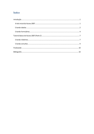 ii 
Índice 
Introdução ..................................................................................................................................... 1 
A tela inicial do Access 2007 ..................................................................................................... 1 
Criando tabelas ......................................................................................................................... 2 
Criando Formulários .................................................................................................................. 4 
Tutorial básico de Access 2007 (Parte 2) ...................................................................................... 7 
Criando relatórios ...................................................................................................................... 7 
Criando consultas ...................................................................................................................... 9 
Finalizando .................................................................................................................................. 10 
Bibliografia .................................................................................................................................. 10 
 
