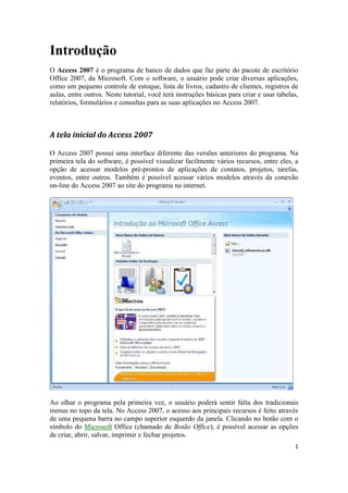 1 
Introdução 
O Access 2007 é o programa de banco de dados que faz parte do pacote de escritório Office 2007, da Microsoft. Com o software, o usuário pode criar diversas aplicações, como um pequeno controle de estoque, lista de livros, cadastro de clientes, registros de aulas, entre outros. Neste tutorial, você terá instruções básicas para criar e usar tabelas, relatórios, formulários e consultas para as suas aplicações no Access 2007. 
A tela inicial do Access 2007 
O Access 2007 possui uma interface diferente das versões anteriores do programa. Na primeira tela do software, é possível visualizar facilmente vários recursos, entre eles, a opção de acessar modelos pré-prontos de aplicações de contatos, projetos, tarefas, eventos, entre outros. Também é possível acessar vários modelos através da conexão on-line do Access 2007 ao site do programa na internet. 
Ao olhar o programa pela primeira vez, o usuário poderá sentir falta dos tradicionais menus no topo da tela. No Access 2007, o acesso aos principais recursos é feito através de uma pequena barra no campo superior esquerdo da janela. Clicando no botão com o símbolo do Microsoft Office (chamado de Botão Office), é possível acessar as opções de criar, abrir, salvar, imprimir e fechar projetos.  