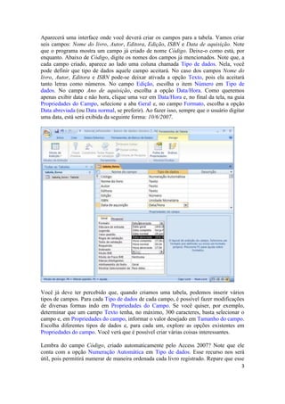 3 
Aparecerá uma interface onde você deverá criar os campos para a tabela. Vamos criar seis campos: Nome do livro, Autor, Editora, Edição, ISBN e Data de aquisição. Note que o programa mostra um campo já criado de nome Código. Deixe-o como está, por enquanto. Abaixo de Código, digite os nomes dos campos já mencionados. Note que, a cada campo criado, aparece ao lado uma coluna chamada Tipo de dados. Nela, você pode definir que tipo de dados aquele campo aceitará. No caso dos campos Nome do livro, Autor, Editora e ISBN pode-se deixar ativada a opção Texto, pois ela aceitará tanto letras como números. No campo Edição, escolha o item Número em Tipo de dados. No campo Ano de aquisição, escolha a opção Data/Hora. Como queremos apenas exibir data e não hora, clique uma vez em Data/Hora e, no final da tela, na guia Propriedades do Campo, selecione a aba Geral e, no campo Formato, escolha a opção Data abreviada (ou Data normal, se preferir). Ao fazer isso, sempre que o usuário digitar uma data, está será exibida da seguinte forma: 10/6/2007. 
Você já deve ter percebido que, quando criamos uma tabela, podemos inserir vários tipos de campos. Para cada Tipo de dados de cada campo, é possível fazer modificações de diversas formas indo em Propriedades do Campo. Se você quiser, por exemplo, determinar que um campo Texto tenha, no máximo, 300 caracteres, basta selecionar o campo e, em Propriedades do campo, informar o valor desejado em Tamanho do campo. Escolha diferentes tipos de dados e, para cada um, explore as opções existentes em Propriedades do campo. Você verá que é possível criar várias coisas interessantes. 
Lembra do campo Código, criado automaticamente pelo Access 2007? Note que ele conta com a opção Numeração Automática em Tipo de dados. Esse recurso nos será útil, pois permitirá numerar de maneira ordenada cada livro registrado. Repare que esse  