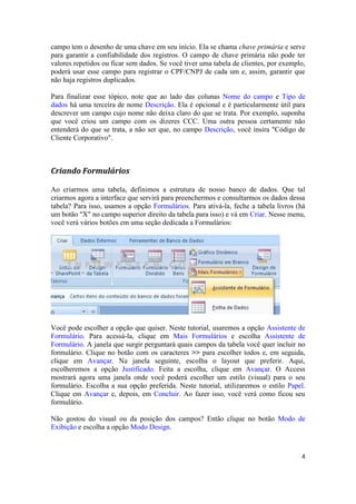 4 
campo tem o desenho de uma chave em seu início. Ela se chama chave primária e serve para garantir a confiabilidade dos registros. O campo de chave primária não pode ter valores repetidos ou ficar sem dados. Se você tiver uma tabela de clientes, por exemplo, poderá usar esse campo para registrar o CPF/CNPJ de cada um e, assim, garantir que não haja registros duplicados. 
Para finalizar esse tópico, note que ao lado das colunas Nome do campo e Tipo de dados há uma terceira de nome Descrição. Ela é opcional e é particularmente útil para descrever um campo cujo nome não deixa claro do que se trata. Por exemplo, suponha que você criou um campo com os dizeres CCC. Uma outra pessoa certamente não entenderá do que se trata, a não ser que, no campo Descrição, você insira "Código de Cliente Corporativo". 
Criando Formulários 
Ao criarmos uma tabela, definimos a estrutura de nosso banco de dados. Que tal criarmos agora a interface que servirá para preenchermos e consultarmos os dados dessa tabela? Para isso, usamos a opção Formulários. Para ativá-la, feche a tabela livros (há um botão "X" no campo superior direito da tabela para isso) e vá em Criar. Nesse menu, você verá vários botões em uma seção dedicada a Formulários: 
Você pode escolher a opção que quiser. Neste tutorial, usaremos a opção Assistente de Formulário. Para acessá-la, clique em Mais Formulários e escolha Assistente de Formulário. A janela que surgir perguntará quais campos da tabela você quer incluir no formulário. Clique no botão com os caracteres >> para escolher todos e, em seguida, clique em Avançar. Na janela seguinte, escolha o layout que preferir. Aqui, escolheremos a opção Justificado. Feita a escolha, clique em Avançar. O Access mostrará agora uma janela onde você poderá escolher um estilo (visual) para o seu formulário. Escolha a sua opção preferida. Neste tutorial, utilizaremos o estilo Papel. Clique em Avançar e, depois, em Concluir. Ao fazer isso, você verá como ficou seu formulário. 
Não gostou do visual ou da posição dos campos? Então clique no botão Modo de Exibição e escolha a opção Modo Design.  