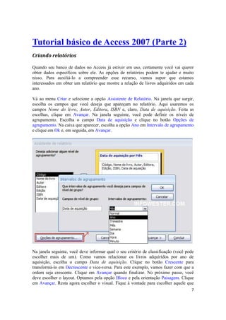 7 
Tutorial básico de Access 2007 (Parte 2) 
Criando relatórios 
Quando seu banco de dados no Access já estiver em uso, certamente você vai querer obter dados específicos sobre ele. As opções de relatórios podem te ajudar e muito nisso. Para auxiliá-lo a compreender esse recurso, vamos supor que estamos interessados em obter um relatório que mostre a relação de livros adquiridos em cada ano. 
Vá ao menu Criar e selecione a opção Assistente de Relatório. Na janela que surgir, escolha os campos que você deseja que apareçam no relatório. Aqui usaremos os campos Nome do livro, Autor, Editora, ISBN e, claro, Data de aquisição. Feita as escolhas, clique em Avançar. Na janela seguinte, você pode definir os níveis de agrupamento. Escolha o campo Data de aquisição e clique no botão Opções de agrupamento. Na caixa que aparecer, escolha a opção Ano em Intervalo de agrupamento e clique em Ok e, em seguida, em Avançar. 
Na janela seguinte, você deve informar qual o seu critério de classificação (você pode escolher mais de um). Como vamos relacionar os livros adquiridos por ano de aquisição, escolha o campo Data de aquisição. Clique no botão Crescente para transformá-lo em Decrescente e vice-versa. Para este exemplo, vamos fazer com que a ordem seja crescente. Clique em Avançar quando finalizar. No próximo passo, você deve escolher o layout. Optamos pela opção Bloco e pela orientação Paisagem. Clique em Avançar. Resta agora escolher o visual. Fique à vontade para escolher aquele que  