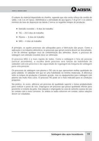 O volume de material depositado no chanfro, supondo que não exista reforço do cordão de
solda, é de 3,6 cm
3
/peça. Admitindo-se a densidade do aço igual a 7,8 g/cm
3
e os valores
mínimos da taxa de deposição da tabela 2 tem-se os seguintes tempos de produção:
à Eletrodo revestido = 8 dias de trabalho;
à TIG = 20,5 dias de trabalho;
à Plasma = 8 dias de trabalho;
à MIG = 4 dias de trabalho.
A princípio, os quatro processos são adequados para a fabricação das peças. Como a
aplicação é na indústria alimentícia, os processos que geram escória devem ser descartados,
a fim de eliminar qualquer risco de contaminação dos alimentos. Assim, o processo de
soldagem com eletrodo revestido deve ser eliminado.
O processo MIG é o mais rápido de todos. Como a soldagem é fora de posição
(vertical ascendente), a escolha deste processo será função da habilidade do
soldador com este processo e da capacidade de regulagem da máquina de soldagem
para esta posição.
Os processos de soldagem com plasma e TIG são os que apresentam melhor qualidade da
junta soldada. O soldador tem que ter uma habilidade no mínimo moderada. A diferença
entre os tempos de produção é bastante grande, mas os equipamentos para soldagem com
plasma são muito mais caros. O processo TIG pode ser o mais indicado para as condições
propostas.
Na prática, às vezes, utiliza-se um processo de qualidade superior e baixa produtividade
para realizar o passe de raiz. Emprega-se um processo que possui qualidade inferior para
preencher o restante da junta. Esta solução é empregada no caso de somente o passe de raiz
ter contato com o meio corrosivo. Se ambos os lados estiverem em contato, outras soluções
devem ser estudadas.
19Soldagem dos aços inoxidáveis
 