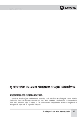 à
à
à
à
4) PROCESSOS USUAIS DE SOLDAGEM DE AÇOS INOXIDÁVEIS.
4.1) SOLDAGEM COM ELETRODO REVESTIDO.
O processo de soldagem com eletrodo revestido é um processo de soldagem a arco elétrico
produzido entre um eletrodo revestido e a peça a ser soldada. Esse eletrodo é constituído de
uma alma metálica, que se funde, e um revestimento composto de materiais orgânicos e
inorgânicos, que têm as seguintes funções:
19Soldagem dos aços inoxidáveis
 