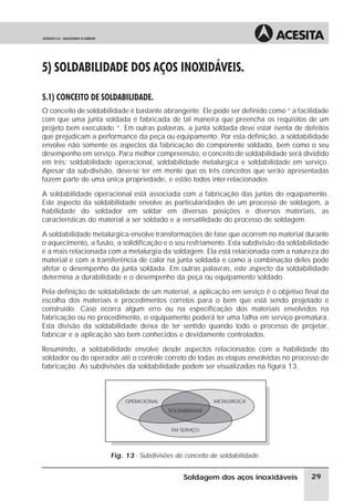 5) SOLDABILIDADE DOS AÇOS INOXIDÁVEIS.
5.1) CONCEITO DE SOLDABILIDADE.
O conceito de soldabilidade é bastante abrangente. Ele pode ser definido como “ a facilidade
com que uma junta soldada é fabricada de tal maneira que preencha os requisitos de um
projeto bem executado “. Em outras palavras, a junta soldada deve estar isenta de defeitos
que prejudicam a performance da peça ou equipamento. Por esta definição, a soldabilidade
envolve não somente os aspectos da fabricação do componente soldado, bem como o seu
desempenho em serviço. Para melhor compreensão, o conceito de soldabilidade será dividido
em três: soldabilidade operacional, soldabilidade metalúrgica e soldabilidade em serviço.
Apesar da sub-divisão, deve-se ter em mente que os três conceitos que serão apresentadas
fazem parte de uma única propriedade, e estão todos inter-relacionados.
A soldabilidade operacional está associada com a fabricação das juntas do equipamento.
Este aspecto da soldabilidade envolve as particularidades de um processo de soldagem, a
habilidade do soldador em soldar em diversas posições e diversos materiais, as
características do material a ser soldado e a versatilidade do processo de soldagem.
A soldabilidade metalúrgica envolve transformações de fase que ocorrem no material durante
o aquecimento, a fusão, a solidificação e o seu resfriamento. Esta subdivisão da soldabilidade
é a mais relacionada com a metalurgia da soldagem. Ela está relacionada com a natureza do
material e com a transferência de calor na junta soldada e como a combinação deles pode
afetar o desempenho da junta soldada. Em outras palavras, este aspecto da soldabilidade
determina a durabilidade e o desempenho da peça ou equipamento soldado.
Pela definição de soldabilidade de um material, a aplicação em serviço é o objetivo final da
escolha dos materiais e procedimentos corretos para o bem que está sendo projetado e
construído. Caso ocorra algum erro ou na especificação dos materiais envolvidos na
fabricação ou no procedimento, o equipamento poderá ter uma falha em serviço prematura.
Esta divisão da soldabilidade deixa de ter sentido quando todo o processo de projetar,
fabricar e a aplicação são bem conhecidos e devidamente controlados.
Resumindo, a soldabilidade envolve desde aspectos relacionados com a habilidade do
soldador ou do operador até o controle correto de todas as etapas envolvidas no processo de
fabricação. As subdivisões da soldabilidade podem ser visualizadas na figura 13.
Fig. 13 - Subdivisões do conceito de soldabilidade.
29Soldagem dos aços inoxidáveis
OPERACIONAL METALÚRGICA
SOLDABILIDADE
EM SERVIÇO
 