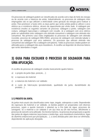 Os processos de soldagem podem ser classificados de acordo com o tipo de fonte de energia
ou de acordo com a natureza da união. Industrialmente, os processos de soldagem mais
empregados são os que utilizam a eletricidade como geração da energia para realizar a
união. Para promover a fusão entre as duas partes que serão unidas pode-se utilizar o arco
elétrico ou a resistência elétrica, através do aquecimento por efeito Joule. A soldagem por
resistência envolve as seguintes variantes de processo: soldagem a ponto, soldagem com
costura, soldagem topo-a-topo e soldagem com ressalto. Já a soldagem com arco elétrico
pode ser subdividida entre soldagem com eletrodo consumível e soldagem com eletrodo não
consumível. No primeiro caso estão englobados os processos de soldagem com eletrodo
revestido, processo de soldagem MIG/MAG, processo de soldagem com eletrodo tubular e
processo de soldagem com arco submerso. Os processos que utilizam eletrodo não
consumível são soldagem TIG e soldagem com plasma. Todos os processos citados podem ser
utilizados para a soldagem dos aços inoxidáveis. A escolha vai depender de diversos fatores
que serão abordados a seguir.
3) GUIA PARA ESCOLHER O PROCESSO DE SOLDAGEM PARA
UMA APLICAÇÃO.
A escolha do processo de soldagem envolve basicamente quatro fatores:
a) o projeto da junta (tipo, posição,...);
b) a espessura do material;
c) a natureza do material a ser soldado;
d) o custo de fabricação (produtividade, qualidade da junta, durabilidade do
produto...).
3.1) PROJETO DA JUNTA.
As juntas mais usuais são classificadas como: topo, ângulo, sobreposta e canto. Dependendo
da espessura do material a ser soldado, as bordas podem ser preparadas com diversos
processos, sejam a quente (oxicorte e plasma) ou a frio (jato de água, processos de
usinagem). Se o material a ser soldado é um aço inox ou um não ferroso, dificilmente o
processo de oxicorte seria utilizado. Da mesma maneira, no processo de preparação a quente
das juntas de alguns materiais (aços baixa e média liga, aços inoxidáveis martensíticos, ligas
de alumínio endurecíveis por precipitação,...), a zona afetada pelo calor deve ser eliminada,
dependendo da aplicação desejada.
11Soldagem dos aços inoxidáveis
 