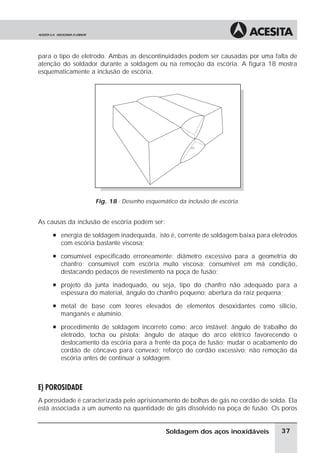 para o tipo de eletrodo. Ambas as descontinuidades podem ser causadas por uma falta de
atenção do soldador durante a soldagem ou na remoção da escória. A figura 18 mostra
esquematicamente a inclusão de escória.
Fig. 18 - Desenho esquemático da inclusão de escória.
As causas da inclusão de escória podem ser:
à energia de soldagem inadequada, isto é, corrente de soldagem baixa para eletrodos
com escória bastante viscosa;
à consumível especificado erroneamente: diâmetro excessivo para a geometria do
chanfro; consumível com escória muito viscosa; consumível em má condição,
destacando pedaços de revestimento na poça de fusão;
à projeto da junta inadequado, ou seja, tipo do chanfro não adequado para a
espessura do material, ângulo do chanfro pequeno; abertura da raiz pequena;
à metal de base com teores elevados de elementos desoxidantes como silício,
manganês e alumínio.
à procedimento de soldagem incorreto como: arco instável; ângulo de trabalho do
eletrodo, tocha ou pistola; ângulo de ataque do arco elétrico favorecendo o
deslocamento da escória para a frente da poça de fusão; mudar o acabamento do
cordão de côncavo para convexo; reforço do cordão excessivo; não remoção da
escória antes de continuar a soldagem.
E) POROSIDADE
A porosidade é caracterizada pelo aprisionamento de bolhas de gás no cordão de solda. Ela
está associada a um aumento na quantidade de gás dissolvido na poça de fusão. Os poros
37Soldagem dos aços inoxidáveis
 