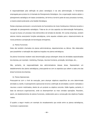 - 10 –
A responsabilidade pela definição do plano estratégico é da alta administração. A ferramenta
empregada para produzi-lo é chamada de Planejamento Estratégico. Se a organização resolve adotar o
planejamento estratégico em bases consistentes, de forma a torná-lo parte de seus processos normais,
a mesma estará praticando uma Gestão Estratégica.
Muitas empresas promovem o envolvimento de funcionários de níveis hierárquicos inferiores durante a
realização do planejamento estratégico. Trata-se de um dos aspectos da Administração Participativa,
na qual se busca um processo mais democrático de tomada de decisão. Em outras empresas, existem
setores inteiros executando funções estratégicas, como aqueles voltados para o desenvolvimento de
novos produtos e prospecção de tecnologias emergentes.
a) Planos Funcionais
Estes são também chamados de planos administrativos, departamentais ou táticos. São elaborados
para possibilitar a realização dos objetivos traçados nos planos estratégicos.
Os planos funcionais recebem esta denominação porque abrangem áreas de atividades especializadas
da empresa, por exemplo: marketing, finanças, recursos humanos, produção, tecnologia, etc...
São, portanto, de responsabilidade dos administradores dessas áreas. Representam um
desdobramento dos planos estratégicos, preocupando-se com os aspectos que cabem a cada uma das
áreas funcionais da empresa.
b) Planos Operacionais
Preocupam-se com o nível da execução, para alcançar objetivos específicos de uma determinada
atividade ou tarefa. O planejamento operacional envolve a definição de atividades a serem realizadas e
recursos a serem mobilizados, diante de um produto ou objetivo concreto. Estão ligados, portanto, à
base da estrutura organizacional, onde se desempenham as mais variadas operações. Resultam,
assim, de desdobramentos de planos funcionais, colaborando para a consecução dos objetivos fixados
nestes.
O quadro a seguir mostra um exemplo do encadeamento que existe entre os planos estratégicos,
funcionais e operacionais:
 