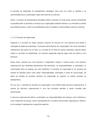 - 13 –
O processo de elaboração do planejamento estratégico deve levar em conta os desafios e as
oportunidades para a organização, sejam elas internas ou externas.
Assim, o processo de planejamento estratégico afeta a empresa no longo prazo, porque compreende
as decisões sobre os produtos e serviços que a organização pretende oferecer e os mercados e clientes
que pretende atingir, a partir de considerações sobre os desafios e oportunidades internas e externas.
1.1.2. O Processo de Organização
Organizar é o processo de dispor qualquer conjunto de recursos em uma estrutura que facilite a
realização de objetivos pretendidos. O processo administrativo da “organização” tem como resultado o
ordenamento das partes de um todo, ou a divisão de um todo em partes ordenadas, segundo algum
critério ou princípio de classificação. Um conjunto organizado segundo algum tipo de critério é uma
estrutura.
Sendo assim, dizemos que uma empresa é “organizada” quando a mesma possui uma estrutura
organizacional que identifique basicamente três elementos: as responsabilidades, a autoridade e a
comunicação entre as pessoas que nela trabalham. O processo de organização é um processo de
tomada de decisões sobre como dispor responsabilidade, autoridade e linhas de comunicação. Os
dados de entrada do processo decisório da organização se originam no próprio processo de
planejamento.
Por sua vez, o resultado do processo de organização é uma determinada estrutura organizacional. A
escolha da estrutura organizacional é uma das principais decisões a serem tomadas pelo
administrador.
A estrutura organizacional define a autoridade e as responsabilidades das pessoas, como indivíduos e
como integrantes de grupos, sendo representada por um gráfico denominado organograma. Observa-
se em qualquer organograma os seguintes aspectos:
 