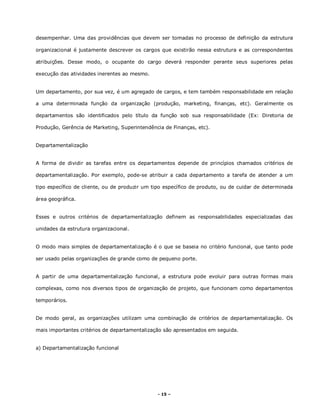 - 15 –
desempenhar. Uma das providências que devem ser tomadas no processo de definição da estrutura
organizacional é justamente descrever os cargos que existirão nessa estrutura e as correspondentes
atribuições. Desse modo, o ocupante do cargo deverá responder perante seus superiores pelas
execução das atividades inerentes ao mesmo.
Um departamento, por sua vez, é um agregado de cargos, e tem também responsabilidade em relação
a uma determinada função da organização (produção, marketing, finanças, etc). Geralmente os
departamentos são identificados pelo título da função sob sua responsabilidade (Ex: Diretoria de
Produção, Gerência de Marketing, Superintendência de Finanças, etc).
Departamentalização
A forma de dividir as tarefas entre os departamentos depende de princípios chamados critérios de
departamentalização. Por exemplo, pode-se atribuir a cada departamento a tarefa de atender a um
tipo específico de cliente, ou de produzir um tipo específico de produto, ou de cuidar de determinada
área geográfica.
Esses e outros critérios de departamentalização definem as responsabilidades especializadas das
unidades da estrutura organizacional.
O modo mais simples de departamentalização é o que se baseia no critério funcional, que tanto pode
ser usado pelas organizações de grande como de pequeno porte.
A partir de uma departamentalização funcional, a estrutura pode evoluir para outras formas mais
complexas, como nos diversos tipos de organização de projeto, que funcionam como departamentos
temporários.
De modo geral, as organizações utilizam uma combinação de critérios de departamentalização. Os
mais importantes critérios de departamentalização são apresentados em seguida.
a) Departamentalização funcional
 