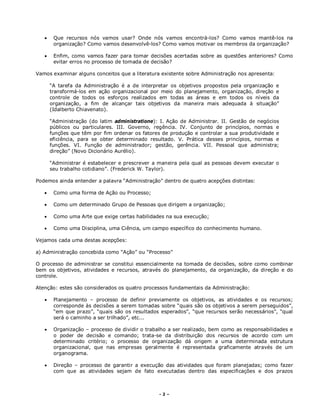 - 2 –
 Que recursos nós vamos usar? Onde nós vamos encontrá-los? Como vamos mantê-los na
organização? Como vamos desenvolvê-los? Como vamos motivar os membros da organização?
 Enfim, como vamos fazer para tomar decisões acertadas sobre as questões anteriores? Como
evitar erros no processo de tomada de decisão?
Vamos examinar alguns conceitos que a literatura existente sobre Administração nos apresenta:
“A tarefa da Administração é a de interpretar os objetivos propostos pela organização e
transformá-los em ação organizacional por meio do planejamento, organização, direção e
controle de todos os esforços realizados em todas as áreas e em todos os níveis da
organização, a fim de alcançar tais objetivos da maneira mais adequada à situação”
(Idalberto Chiavenato).
“Administração (do latim administratione): I. Ação de Administrar. II. Gestão de negócios
públicos ou particulares. III. Governo, regência. IV. Conjunto de princípios, normas e
funções que têm por fim ordenar os fatores de produção e controlar a sua produtividade e
eficiência, para se obter determinado resultado. V. Prática desses princípios, normas e
funções. VI. Função de administrador; gestão, gerência. VII. Pessoal que administra;
direção” (Novo Dicionário Aurélio).
“Administrar é estabelecer e prescrever a maneira pela qual as pessoas devem executar o
seu trabalho cotidiano”. (Frederick W. Taylor).
Podemos ainda entender a palavra “Administração” dentro de quatro acepções distintas:
 Como uma forma de Ação ou Processo;
 Como um determinado Grupo de Pessoas que dirigem a organização;
 Como uma Arte que exige certas habilidades na sua execução;
 Como uma Disciplina, uma Ciência, um campo específico do conhecimento humano.
Vejamos cada uma destas acepções:
a) Administração concebida como “Ação” ou “Processo”
O processo de administrar se constitui essencialmente na tomada de decisões, sobre como combinar
bem os objetivos, atividades e recursos, através do planejamento, da organização, da direção e do
controle.
Atenção: estes são considerados os quatro processos fundamentais da Administração:
 Planejamento – processo de definir previamente os objetivos, as atividades e os recursos;
corresponde às decisões a serem tomadas sobre “quais são os objetivos a serem perseguidos”,
“em que prazo”, “quais são os resultados esperados”, “que recursos serão necessários”, “qual
será o caminho a ser trilhado”, etc...
 Organização – processo de dividir o trabalho a ser realizado, bem como as responsabilidades e
o poder de decisão e comando; trata-se da distribuição dos recursos de acordo com um
determinado critério; o processo de organização dá origem a uma determinada estrutura
organizacional, que nas empresas geralmente é representada graficamente através de um
organograma.
 Direção – processo de garantir a execução das atividades que foram planejadas; como fazer
com que as atividades sejam de fato executadas dentro das especificações e dos prazos
 
