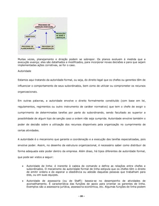 - 20 –
Muitas vezes, planejamento e direção podem se sobrepor. Os planos evoluem à medida que a
execução avança; eles são detalhados e modificados, para incorporar novas decisões e para que sejam
implementadas ações corretivas, se for o caso.
Autoridade
Estamos aqui tratando da autoridade formal, ou seja, do direito legal que os chefes ou gerentes têm de
influenciar o comportamento de seus subordinados, bem como de utilizar ou comprometer os recursos
organizacionais.
Em outras palavras, a autoridade envolve o direito formalmente constituído (com base em lei,
regulamentos, regimentos ou outro instrumento de caráter normativo) que tem o chefe de exigir o
cumprimento de determinadas tarefas por parte do subordinando, sendo facultado ao superior a
possibilidade de algum tipo de sanção caso a ordem não seja cumprida. Autoridade envolve também o
poder de decisão sobre a utilização dos recursos disponíveis pela organização no cumprimento de
certas atividades.
A autoridade é o mecanismo que garante a coordenação e a execução das tarefas especializadas, pois
envolve poder. Assim, no desenho da estrutura organizacional, é necessário saber como distribuir de
forma adequada este poder dentro da empresa. Além disso, há tipos diferentes de autoridade formal,
que pode ser vistos a seguir:
 Autoridade de linha: é inerente à cadeia de comando e define as relações entre chefes e
subordinados. O mecanismo da autoridade formal de linha estipula que os chefes têm o direito
de emitir ordens e de esperar a obediência ou adesão daquelas pessoas que trabalham para
eles, ou em suas equipes.
 Autoridade de assessoria (ou de Staff): baseia-se no desempenho de atividades de
aconselhamento. É característica das funções de apoio para orientar os gerentes de linha.
Exemplos são a assessoria jurídica, assessoria econômica, etc. Algumas funções de linha podem
 