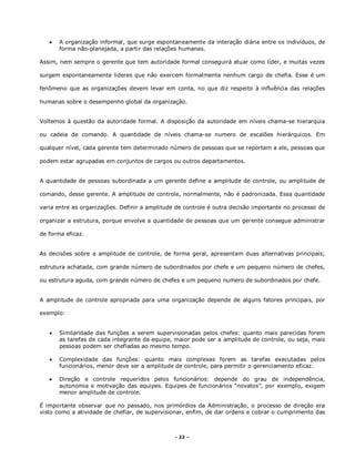 - 22 –
 A organização informal, que surge espontaneamente da interação diária entre os indivíduos, de
forma não-planejada, a partir das relações humanas.
Assim, nem sempre o gerente que tem autoridade formal conseguirá atuar como líder, e muitas vezes
surgem espontaneamente lideres que não exercem formalmente nenhum cargo de chefia. Esse é um
fenômeno que as organizações devem levar em conta, no que diz respeito à influência das relações
humanas sobre o desempenho global da organização.
Voltemos à questão da autoridade formal. A disposição da autoridade em níveis chama-se hierarquia
ou cadeia de comando. A quantidade de níveis chama-se numero de escalões hierárquicos. Em
qualquer nível, cada gerente tem determinado número de pessoas que se reportam a ele, pessoas que
podem estar agrupadas em conjuntos de cargos ou outros departamentos.
A quantidade de pessoas subordinada a um gerente define a amplitude de controle, ou amplitude de
comando, desse gerente. A amplitude de controle, normalmente, não é padronizada. Essa quantidade
varia entre as organizações. Definir a amplitude de controle é outra decisão importante no processo de
organizar a estrutura, porque envolve a quantidade de pessoas que um gerente consegue administrar
de forma eficaz.
As decisões sobre a amplitude de controle, de forma geral, apresentam duas alternativas principais;
estrutura achatada, com grande número de subordinados por chefe e um pequeno número de chefes,
ou estrutura aguda, com grande número de chefes e um pequeno numero de subordinados por chefe.
A amplitude de controle apropriada para uma organização depende de alguns fatores principais, por
exemplo:
 Similaridade das funções a serem supervisionadas pelos chefes: quanto mais parecidas forem
as tarefas de cada integrante da equipe, maior pode ser a amplitude de controle, ou seja, mais
pessoas podem ser chefiadas ao mesmo tempo.
 Complexidade das funções: quanto mais complexas forem as tarefas executadas pelos
funcionários, menor deve ser a amplitude de controle, para permitir o gerenciamento eficaz.
 Direção e controle requeridos pelos funcionários: depende do grau de independência,
autonomia e motivação das equipes. Equipes de funcionários “novatos”, por exemplo, exigem
menor amplitude de controle.
É importante observar que no passado, nos primórdios da Administração, o processo de direção era
visto como a atividade de chefiar, de supervisionar, enfim, de dar ordens e cobrar o cumprimento das
 