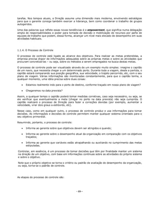 - 23 –
tarefas. Nos tempos atuais, a Direção assume uma dimensão mais moderna, envolvendo estratégias
para que o gerente consiga também exercer a liderança, bem como coordenar o trabalho de grupos
autogeridos.
Uma das palavras que reflete essas novas tendências é o empowerment, que significa numa delegação
ampla de responsabilidades e poder para tomada de decisão e mobilização de recursos por parte de
equipes de trabalho que podem, dessa forma, alcançar um nível mais elevado de desempenho em suas
atividades habituais.
1.1.4. O Processo de Controle
O processo de controle está ligado ao alcance dos objetivos. Para realizar as metas pretendidas, a
empresa precisa dispor de informações adequadas sobre as próprias metas e sobre as atividades que
procuram concretizá-las – ou seja, sobre os métodos a serem empregados na busca destas metas.
O processo de controle pode ser visualizado através de um exemplo muito simples: imagine o capitão
de um navio, que necessita chegar a um determinado porto. Durante toda a viagem, desde a partida, o
capitão estará comparando sua posição geográfica, sua velocidade, o trajeto percorrido, etc, com o seu
plano de viagem. Várias informações são monitoradas constantemente, para que o capitão tenha, a
qualquer momento, uma idéia precisa sobre duas coisas:
 Estamos realmente indo para o porto de destino, conforme traçado em nosso plano de viagem?
 Chegaremos na data prevista?
Assim, a qualquer tempo o capitão poderá tomar medidas corretivas, caso seja necessário, ou seja, se
ele verificar que eventualmente a meta (chegar no porto na data prevista) não seja cumprida. O
capitão realizará o processo de Direção para fazer a correções devidas (por exemplo, aumentar a
velocidade, virar dois graus a estibordo, etc).
Nesse caso, como em qualquer outro, o processo de controle produz e usa informações para tomar
decisões. As informações e decisões de controle permitem manter qualquer sistema orientado para o
seu objetivo primordial.
Resumindo, portanto, o processo de controle:
 Informa ao gerente sobre que objetivos devem ser atingidos e quando;
 Informa ao gerente sobre o desempenho atual da organização em comparação com os objetivos
traçados;
 Informa ao gerente que variáveis estão atrapalhando ou auxiliando no cumprimento das metas
estipuladas.
Controlar, em essência, é um processo de tomar decisões que têm por finalidade manter um sistema
na direção de um objetivo, com base em informações contínuas sobre as atividades do próprio sistema
e sobre o objetivo.
Note que o próprio objetivo se torna o critério ou padrão de avaliação do desempenho da organização,
ou seja, torna-se o padrão de controle.
As etapas do processo de controle são:
 