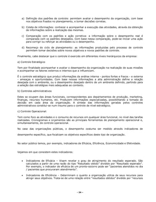- 24 –
a) Definição dos padrões de controle: permitem avaliar o desempenho da organização, com base
nos objetivos fixados no planejamento, e tomar decisões corretas.
b) Coleta de informações: conhecer e acompanhar a execução das atividades, através da obtenção
de informações sobre a realização das mesmas.
c) Comparação com os padrões e ação corretiva: a informação sobre o desempenho real é
comparada com os padrões desejados. Com base nessa comparação, pode-se iniciar uma ação
para corrigir ou reforçar as atividades ou o desempenho.
d) Recomeço do ciclo de planejamento: as informações produzidas pelo processo de controle
permitem tomar decisões sobre novos objetivos e novos padrões de controle.
Finalmente, cabe destacar que o controle é exercido em diferentes níveis hierárquicos da empresa:
a) Controle Estratégico
Tem por finalidade acompanhar e avaliar o desempenho da organização na realização de suas missões
e acompanhar os fatores externos e internos que a influenciam.
É o controle estratégico que produz informações da análise interna - pontos fortes e fracos - e externa
- ameaças e oportunidades. Com base nessas informações a alta administração define a relação
desejada com o ambiente, ou o desempenho desejado dentro de um ambiente definido, partindo para
a seleção das estratégias mais adequadas ao contexto.
b) Controles administrativos
Estes se ocupam das áreas funcionais, correspondentes aos departamentos de produção, marketing,
finanças, recursos humanos, etc. Produzem informações especializadas, possibilitando a tomada de
decisão em cada área da organização. A síntese das informações geradas pelos controles
administrativos constitui-se num insumo para o controle de nível estratégico.
c) Controle Operacional:
Tem como foco as atividades e o consumo de recursos em qualquer área funcional, no nível das tarefas
realizadas. Cronogramas e orçamentos são as principais ferramentas de planejamento operacional e,
simultaneamente, de controle operacional.
No caso das organizações públicas, o desempenho costuma ser medido através indicadores de
desempenho específico, que focalizam os objetivos específicos deste tipo de organização.
No setor público temos, por exemplo, indicadores de Eficácia, Eficiência, Economicidade e Efetividade.
Vejamos em que consistem estes indicadores:
 Indicadores de Eficácia – Visam revelar o grau de atingimento do resultado esperado. São
calculados a partir de uma razão do tipo “Resultado obtido” dividido por “Resultado esperado”.
Por exemplo, o indicador de eficácia de um pronto-socorro pode ser “pacientes atendidos no dia
/ pacientes que procuraram atendimento”.
 Indicadores de Eficiência – Determinam o quanto a organização utiliza de seus recursos para
atingir seus objetivos. Trata-se de uma relação entre “resultados obtidos” dividido por “recursos
 