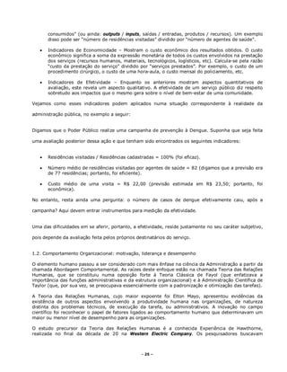 - 25 –
consumidos” (ou ainda: outputs / inputs, saídas / entradas, produtos / recursos). Um exemplo
disso pode ser “número de residências visitadas” dividido por “número de agentes de saúde”.
 Indicadores de Economicidade – Mostram o custo econômico dos resultados obtidos. O custo
econômico significa a soma da expressão monetária de todos os custos envolvidos na prestação
dos serviços (recursos humanos, materiais, tecnológicos, logísticos, etc). Calcula-se pela razão
“custo da prestação do serviço” dividido por “serviços prestados”. Por exemplo, o custo de um
procedimento cirúrgico, o custo de uma hora-aula, o custo mensal do policiamento, etc.
 Indicadores de Efetividade – Enquanto os anteriores mostram aspectos quantitativos de
avaliação, este revela um aspecto qualitativo. A efetividade de um serviço público diz respeito
sobretudo aos impactos que o mesmo gera sobre o nível de bem-estar de uma comunidade.
Vejamos como esses indicadores podem aplicados numa situação correspondente à realidade da
administração pública, no exemplo a seguir:
Digamos que o Poder Público realize uma campanha de prevenção à Dengue. Suponha que seja feita
uma avaliação posterior dessa ação e que tenham sido encontrados os seguintes indicadores:
 Residências visitadas / Residências cadastradas = 100% (foi eficaz).
 Número médio de residências visitadas por agentes de saúde = 82 (digamos que a previsão era
de 77 residências; portanto, foi eficiente).
 Custo médio de uma visita = R$ 22,00 (previsão estimada em R$ 23,50; portanto, foi
econômica).
No entanto, resta ainda uma pergunta: o número de casos de dengue efetivamente caiu, após a
campanha? Aqui devem entrar instrumentos para medição da efetividade.
Uma das dificuldades em se aferir, portanto, a efetividade, reside justamente no seu caráter subjetivo,
pois depende da avaliação feita pelos próprios destinatários do serviço.
1.2. Comportamento Organizacional: motivação, liderança e desempenho
O elemento humano passou a ser considerado com mais ênfase na ciência da Administração a partir da
chamada Abordagem Comportamental. As raízes deste enfoque estão na chamada Teoria das Relações
Humanas, que se constituiu numa oposição forte à Teoria Clássica de Fayol (que enfatizava a
importância das funções administrativas e da estrutura organizacional) e à Administração Científica de
Taylor (que, por sua vez, se preocupava essencialmente com a padronização e otimização das tarefas).
A Teoria das Relações Humanas, cujo maior expoente foi Elton Mayo, apresentou evidências da
existência de outros aspectos envolvendo a produtividade humana nas organizações, de natureza
distinta dos problemas técnicos, de execução da tarefa, ou administrativos. A inovação no campo
científico foi reconhecer o papel de fatores ligados ao comportamento humano que determinavam um
maior ou menor nível de desempenho para as organizações.
O estudo precursor da Teoria das Relações Humanas é a conhecida Experiência de Hawthorne,
realizada no final da década de 20 na Western Electric Company. Os pesquisadores buscavam
 